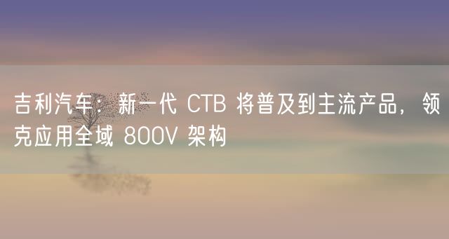 吉利汽车：新一代 CTB 将普及到主流产品，领克应用全域 800V 架构